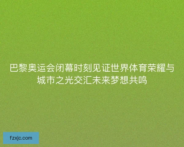 巴黎奥运会闭幕时刻见证世界体育荣耀与城市之光交汇未来梦想共鸣