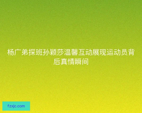 杨广弟探班孙颖莎温馨互动展现运动员背后真情瞬间