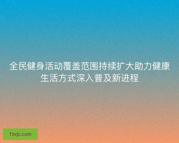 全民健身活动覆盖范围持续扩大助力健康生活方式深入普及新进程